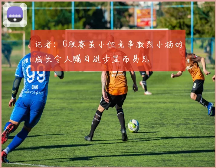 记者：G联赛虽小但竞争激烈小杨的成长令人瞩目进步显而易见
