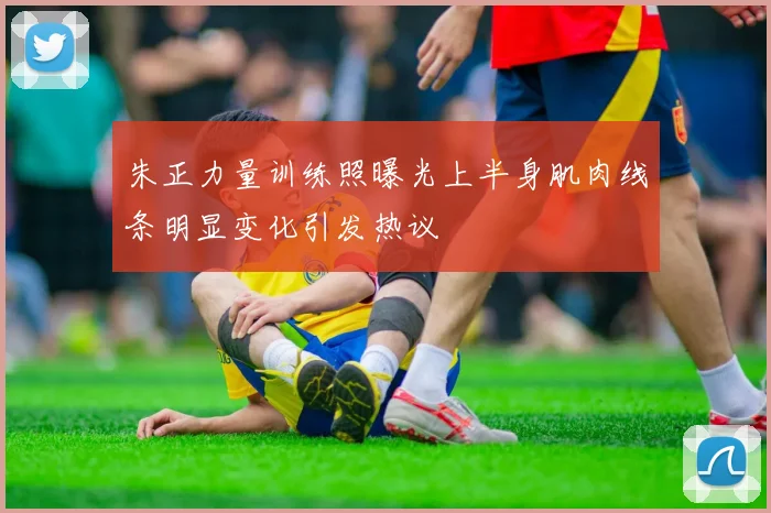 朱正力量训练照曝光上半身肌肉线条明显变化引发热议