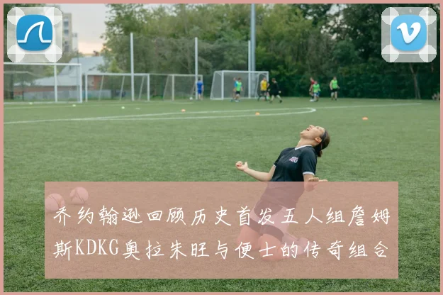 乔约翰逊回顾历史首发五人组詹姆斯KDKG奥拉朱旺与便士的传奇组合