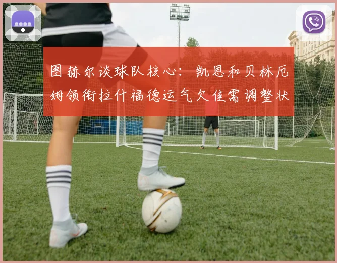 图赫尔谈球队核心：凯恩和贝林厄姆领衔拉什福德运气欠佳需调整状态