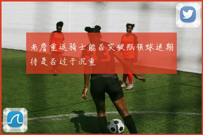 老詹重返骑士能否突破瓶颈球迷期待是否过于沉重