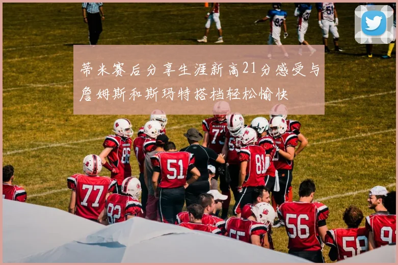蒂米赛后分享生涯新高21分感受与詹姆斯和斯玛特搭档轻松愉快