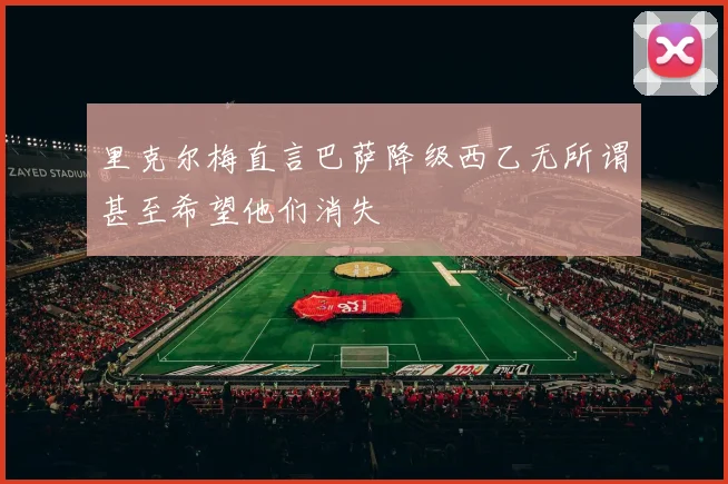 里克尔梅直言巴萨降级西乙无所谓甚至希望他们消失