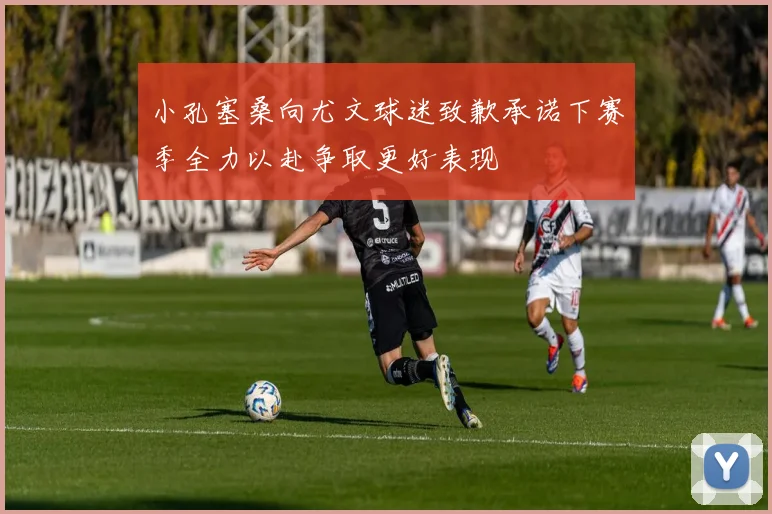 小孔塞桑向尤文球迷致歉承诺下赛季全力以赴争取更好表现
