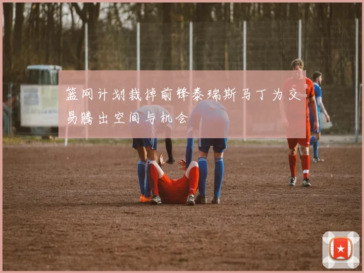 篮网计划裁掉前锋泰瑞斯马丁为交易腾出空间与机会