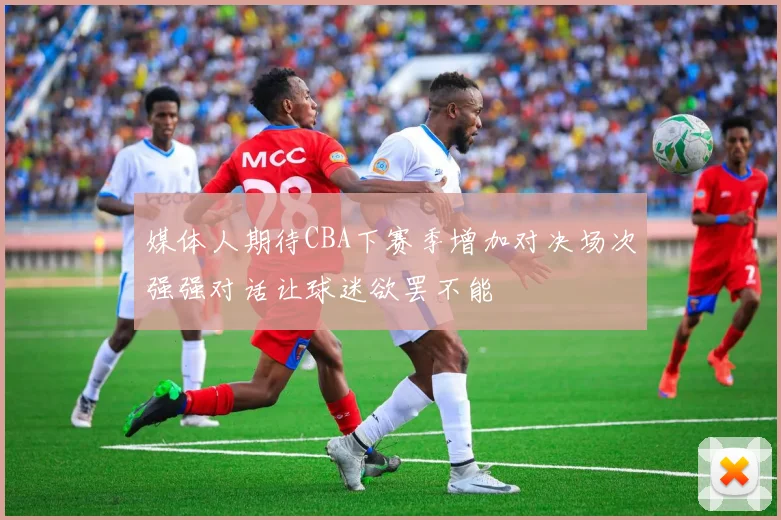 媒体人期待CBA下赛季增加对决场次强强对话让球迷欲罢不能