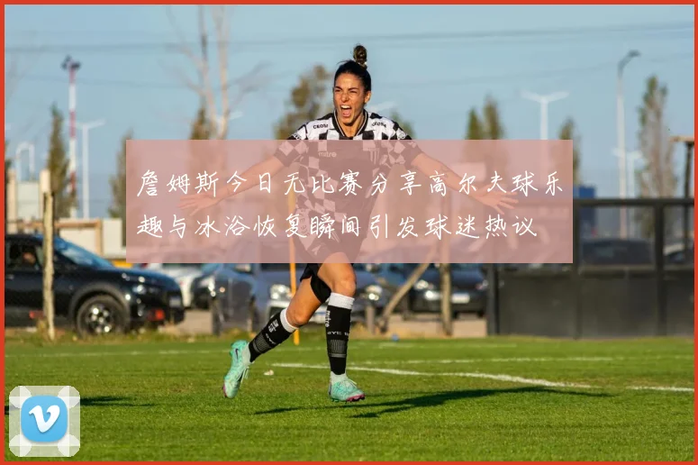詹姆斯今日无比赛分享高尔夫球乐趣与冰浴恢复瞬间引发球迷热议