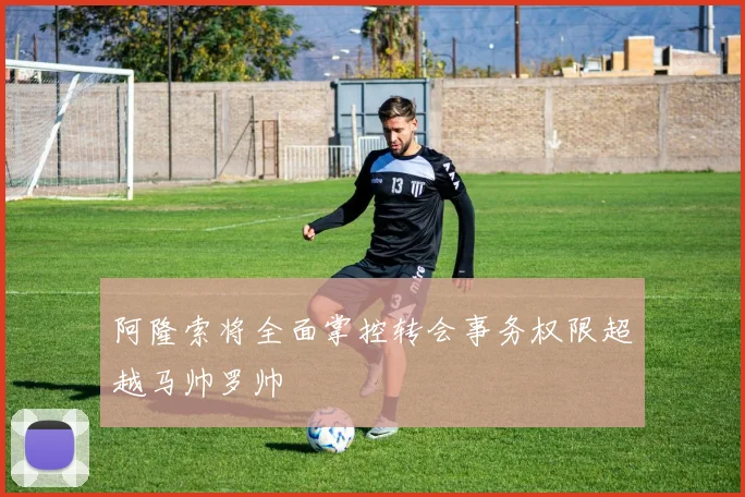 阿隆索将全面掌控转会事务权限超越马帅罗帅