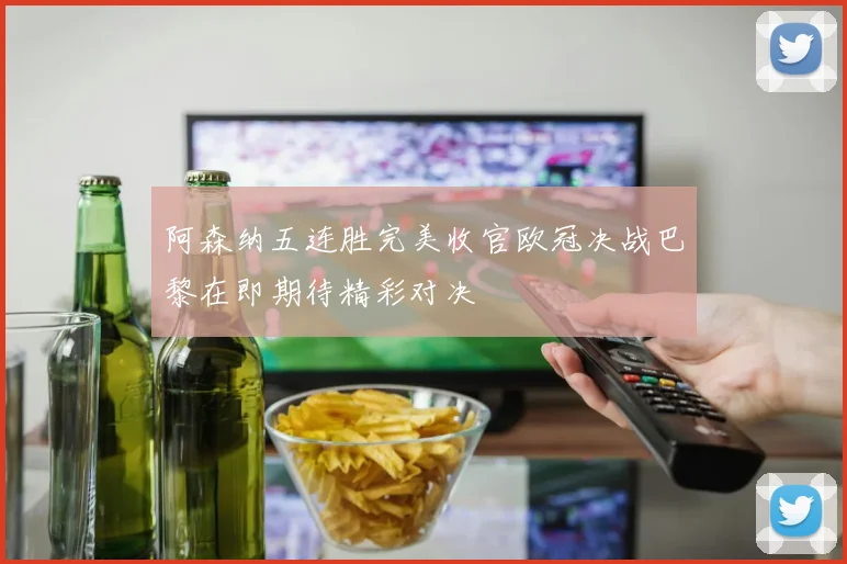 阿森纳五连胜完美收官欧冠决战巴黎在即期待精彩对决