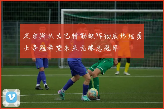 皮尔斯认为巴特勒缺阵彻底终结勇士争冠希望未来无缘总冠军