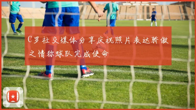 C罗社交媒体分享庆祝照片表达骄傲之情称球队完成使命