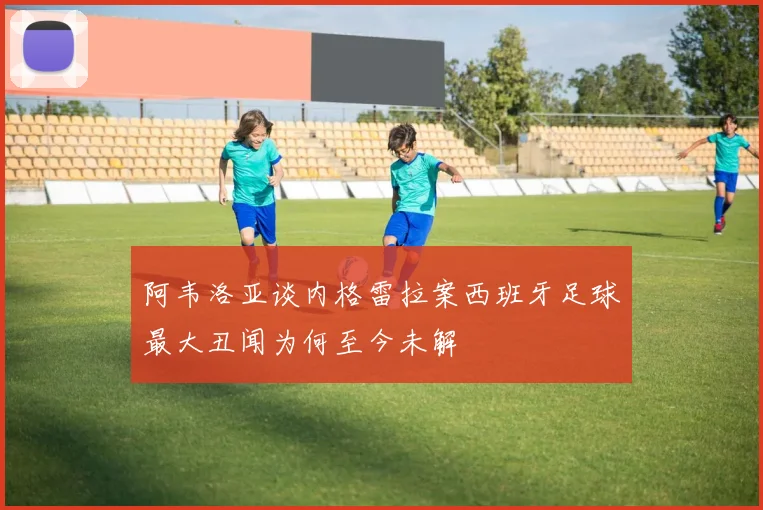 阿韦洛亚谈内格雷拉案西班牙足球最大丑闻为何至今未解