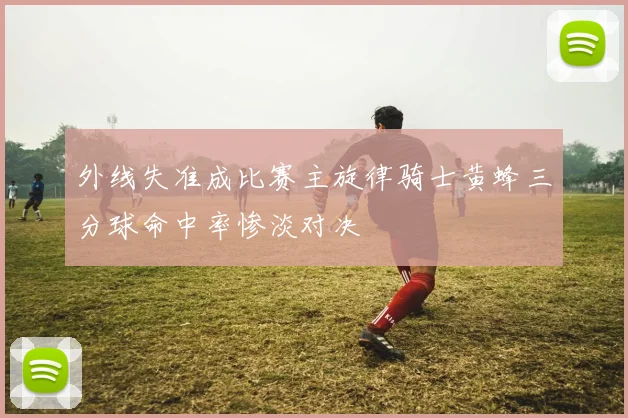 外线失准成比赛主旋律骑士黄蜂三分球命中率惨淡对决