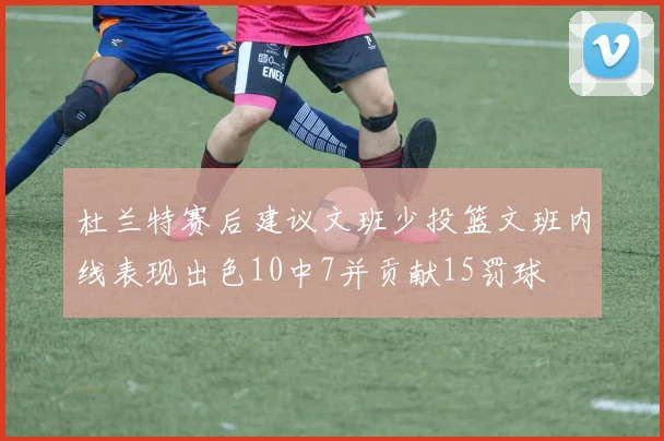 杜兰特赛后建议文班少投篮文班内线表现出色10中7并贡献15罚球